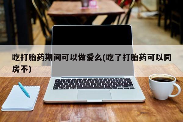 米非司酮片网上购买微信吃打胎药期间可以做爱么(吃了打胎药可以同房不)
