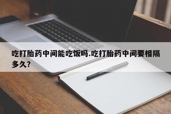 米非司酮片网上购买微信吃打胎药中间能吃饭吗.吃打胎药中间要相隔多久？
