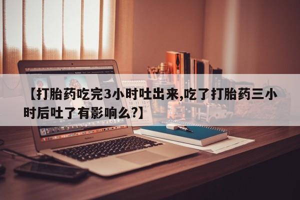 米非司酮片网上购买微信【打胎药吃完3小时吐出来,吃了打胎药三小时后吐了有影响么?】